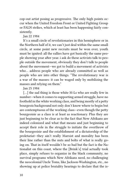 cop-out artist posing as progressive. The only high points oc- cur when the United Freedom Front or United Fighting Group or FALN strikes, which at least has been happening fairly con- sistently.  Jan 22 1984  1t’s a small circle of revolutionaries in this hemisphere or in the Northern half of it, we can’t just deal within the same small circle, at some point new recruits must be won over, youth must be ignited: all the rallies have got basically the same peo- ple showing year after year.i ask do these activists talk to peo- ple outside the movement, obviously they don’t talk to people about the movement—we got to build a movement of activists who.. address people who are already committed as well as people who are into other things. “The revolutionary war is a war of the masses: it can be waged only by mobilizing the ‘masses and relying on them”  Jan 25 1984  [] the sad thing is those white M-Ls who are really few in ‘number—when it comes to supporting armed struggle, have no foothold in the white working class, and being mostly of a petty bourgeois background not only don’t know where to begin but are contemptuous of the working class—even though the petty bourgeoisie as a class is at least as reactionary. Plus they are just beginning to be clear as to the fact that New Afrikans are indeed colonized and what that means and just beginning to accept their role in the struggle to initiate the overthrow of the bourgeoisie and the establishment of a dictatorship of the proletariat—they ain’t really Marxist and morality has been their line rather than the nuts and bolts of what is really go- ing on. That in itself wouldn’t be so bad but the fact is the Na- tionalist on this coast, where the [Brink’s] trial actually took place, simply refuses to organize in the black community, no survival programs which New Afiikans need, no challenging the neocolonial Uncle Toms, like Jackson-Washington, etc,, no showing up at police brutality hearings to declare that the is-  10 